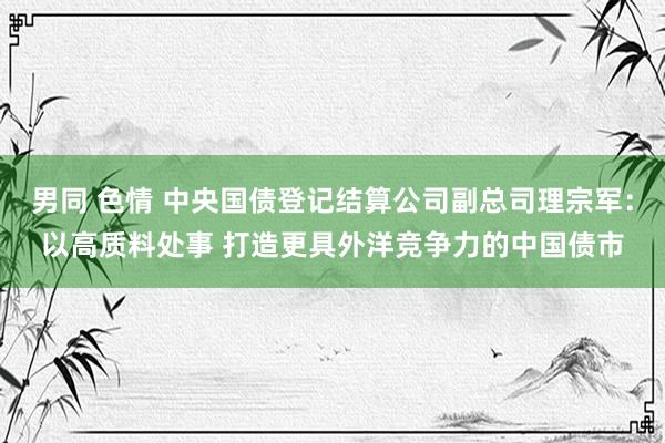 男同 色情 中央国债登记结算公司副总司理宗军：以高质料处事 打造更具外洋竞争力的中国债市