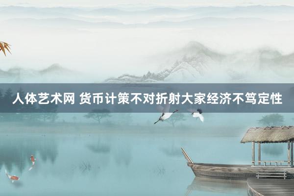 人体艺术网 货币计策不对折射大家经济不笃定性