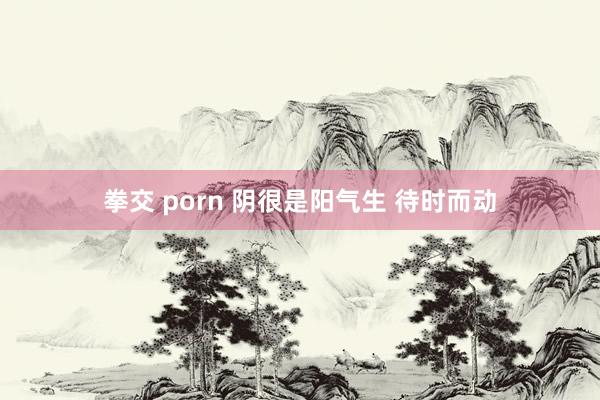 拳交 porn 阴很是阳气生 待时而动