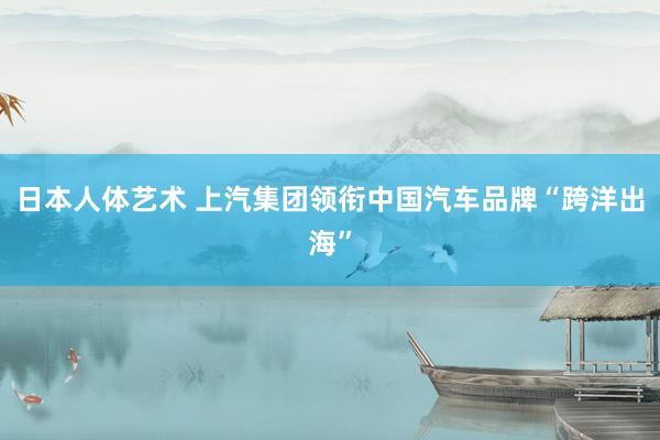 日本人体艺术 上汽集团领衔中国汽车品牌“跨洋出海”