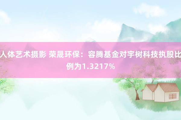 人体艺术摄影 荣晟环保：容腾基金对宇树科技执股比例为1.3217%