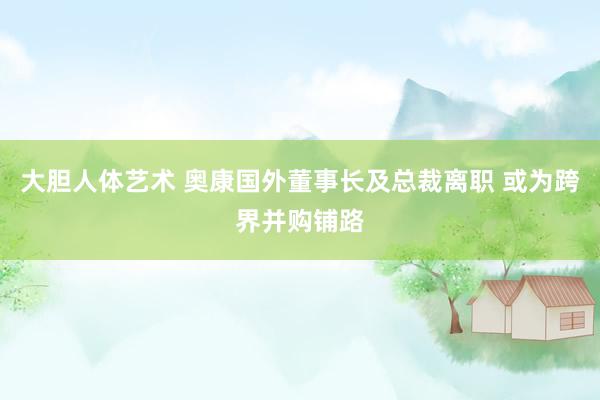 大胆人体艺术 奥康国外董事长及总裁离职 或为跨界并购铺路