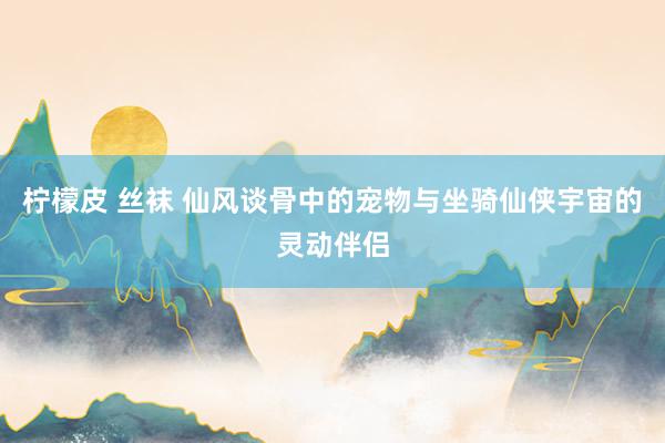 柠檬皮 丝袜 仙风谈骨中的宠物与坐骑仙侠宇宙的灵动伴侣