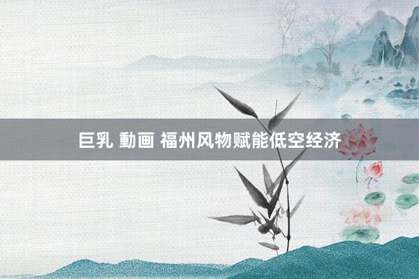 巨乳 動画 福州风物赋能低空经济