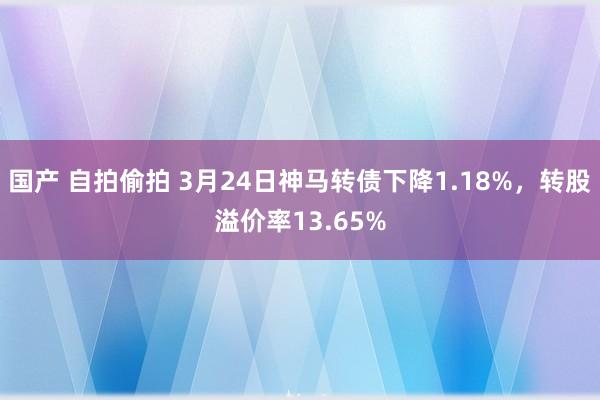 国产 自拍偷拍 3月24日神马转债下降1.18%，转股溢价率13.65%