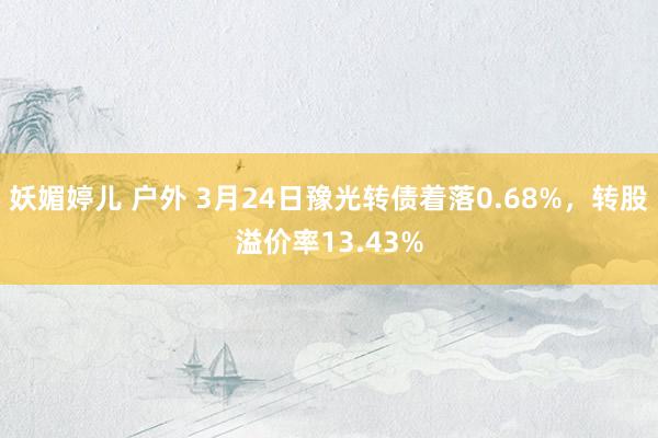 妖媚婷儿 户外 3月24日豫光转债着落0.68%，转股溢价率13.43%