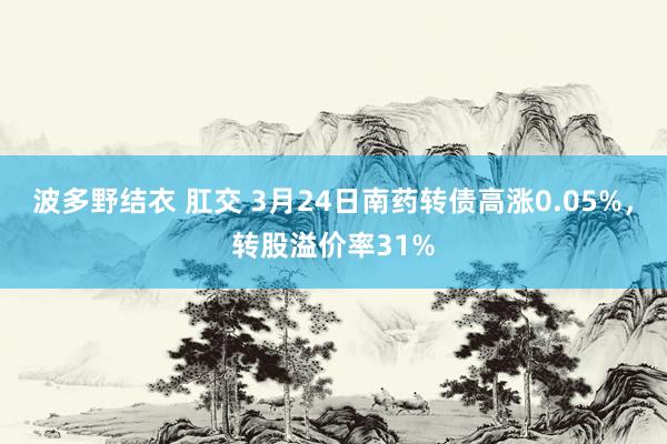波多野结衣 肛交 3月24日南药转债高涨0.05%，转股溢价率31%