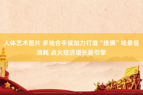人体艺术图片 多地合手续加力打造“技俩”场景促消耗 点火经济增长新引擎
