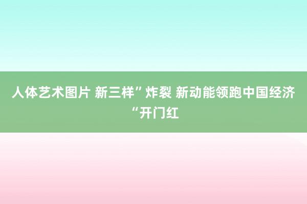 人体艺术图片 新三样”炸裂 新动能领跑中国经济“开门红