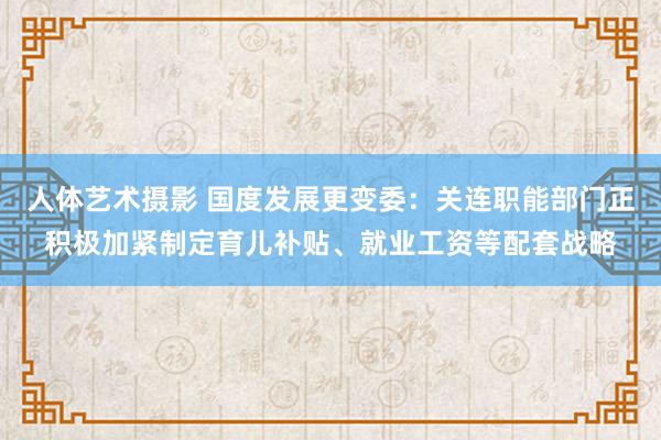 人体艺术摄影 国度发展更变委：关连职能部门正积极加紧制定育儿补贴、就业工资等配套战略