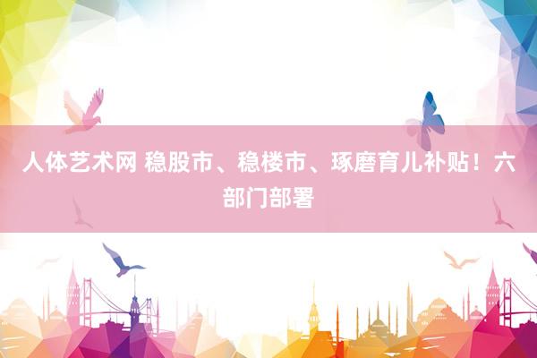 人体艺术网 稳股市、稳楼市、琢磨育儿补贴！六部门部署