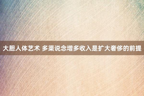 大胆人体艺术 多渠说念增多收入是扩大奢侈的前提