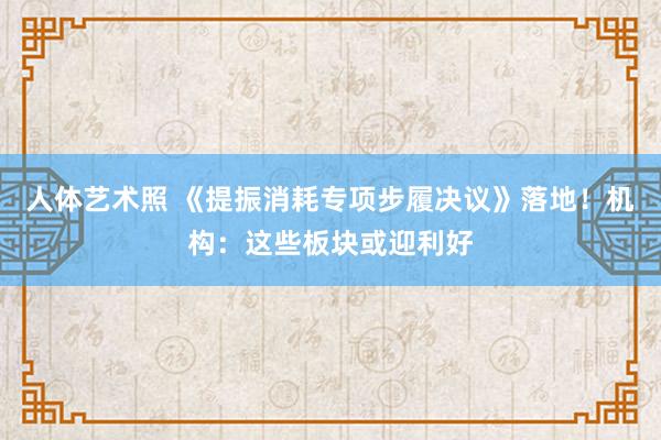 人体艺术照 《提振消耗专项步履决议》落地！机构：这些板块或迎利好
