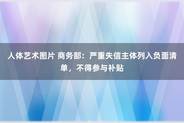 人体艺术图片 商务部：严重失信主体列入负面清单，不得参与补贴