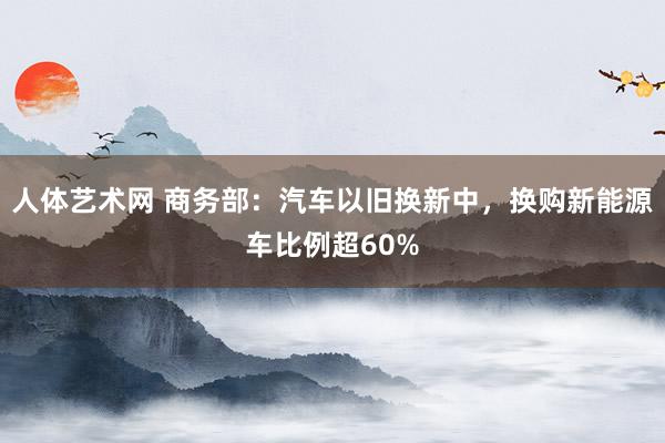 人体艺术网 商务部：汽车以旧换新中，换购新能源车比例超60%