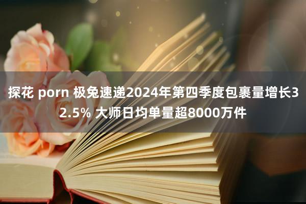 探花 porn 极兔速递2024年第四季度包裹量增长32.5% 大师日均单量超8000万件