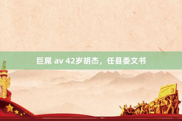 巨屌 av 42岁胡杰，任县委文书