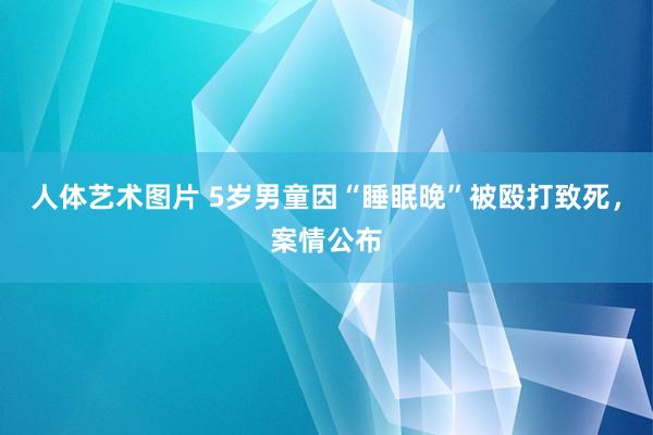 人体艺术图片 5岁男童因“睡眠晚”被殴打致死，案情公布