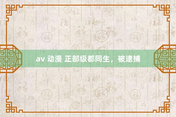 av 动漫 正部级都同生，被逮捕