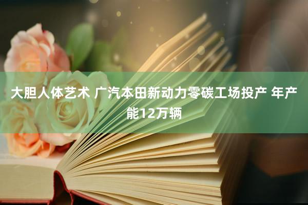 大胆人体艺术 广汽本田新动力零碳工场投产 年产能12万辆