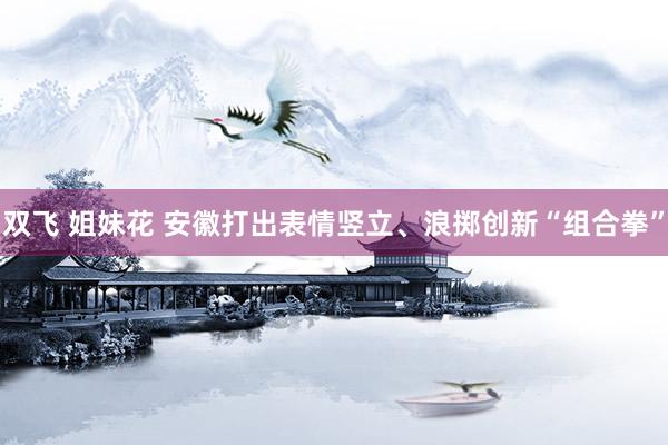 双飞 姐妹花 安徽打出表情竖立、浪掷创新“组合拳”