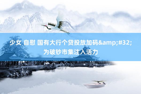 少女 自慰 国有大行个贷投放加码&#32;为破钞市集注入活力