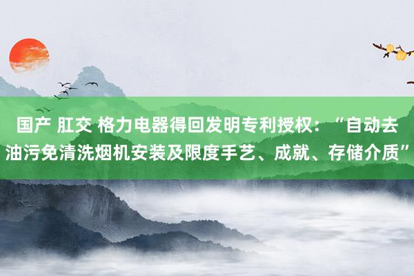 国产 肛交 格力电器得回发明专利授权：“自动去油污免清洗烟机安装及限度手艺、成就、存储介质”