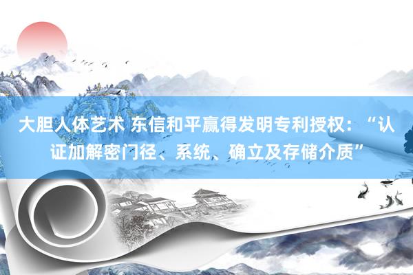 大胆人体艺术 东信和平赢得发明专利授权：“认证加解密门径、系统、确立及存储介质”