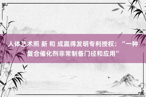 人体艺术照 新 和 成赢得发明专利授权：“一种复合催化剂非常制备门径和应用”