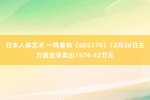 日本人体艺术 一鸣食物（605179）12月26日主力资金净卖出1574.42万元