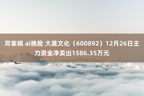 邓紫棋 ai换脸 大晟文化（600892）12月26日主力资金净卖出1586.35万元