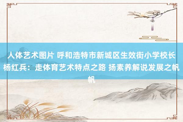 人体艺术图片 呼和浩特市新城区生效街小学校长杨红兵：走体育艺术特点之路 扬素养解说发展之帆