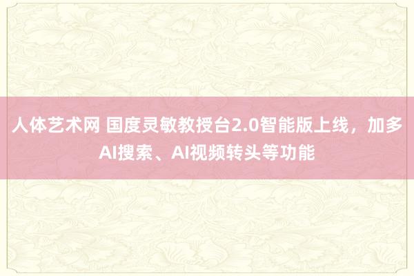 人体艺术网 国度灵敏教授台2.0智能版上线，加多AI搜索、AI视频转头等功能