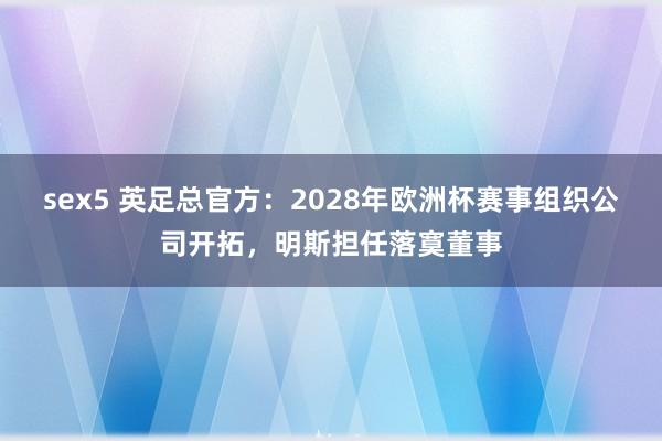 sex5 英足总官方：2028年欧洲杯赛事组织公司开拓，明斯担任落寞董事