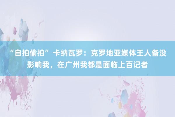 “自拍偷拍” 卡纳瓦罗：克罗地亚媒体王人备没影响我，在广州我都是面临上百记者