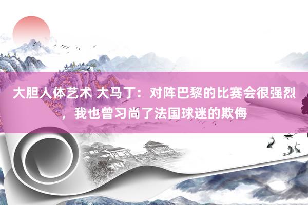 大胆人体艺术 大马丁：对阵巴黎的比赛会很强烈，我也曾习尚了法国球迷的欺侮
