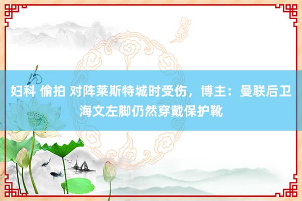 妇科 偷拍 对阵莱斯特城时受伤，博主：曼联后卫海文左脚仍然穿戴保护靴