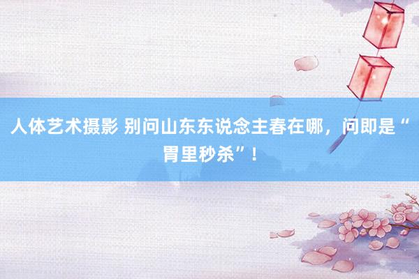 人体艺术摄影 别问山东东说念主春在哪，问即是“胃里秒杀”！