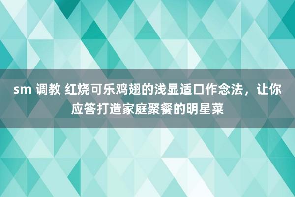 sm 调教 红烧可乐鸡翅的浅显适口作念法，让你应答打造家庭聚餐的明星菜