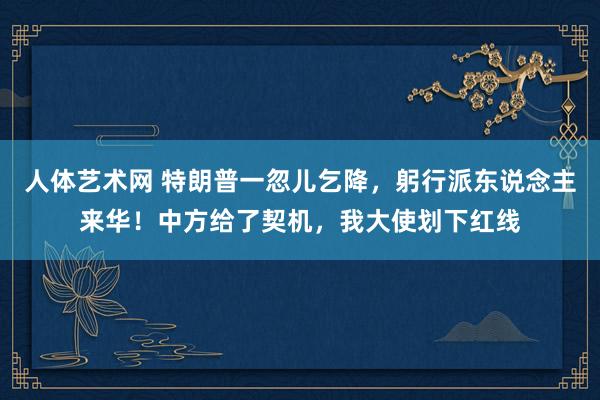 人体艺术网 特朗普一忽儿乞降，躬行派东说念主来华！中方给了契机，我大使划下红线