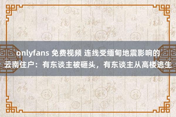 onlyfans 免费视频 连线受缅甸地震影响的云南住户：有东谈主被砸头，有东谈主从高楼逃生
