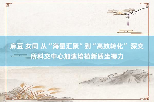 麻豆 女同 从“海量汇聚”到“高效转化” 深交所科交中心加速培植新质坐褥力