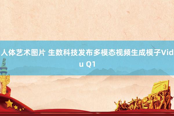 人体艺术图片 生数科技发布多模态视频生成模子Vidu Q1