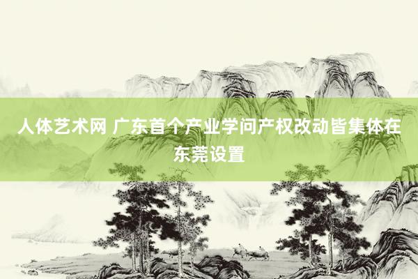 人体艺术网 广东首个产业学问产权改动皆集体在东莞设置