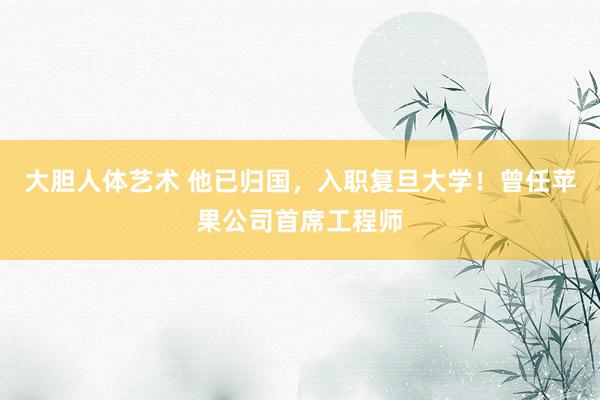 大胆人体艺术 他已归国，入职复旦大学！曾任苹果公司首席工程师
