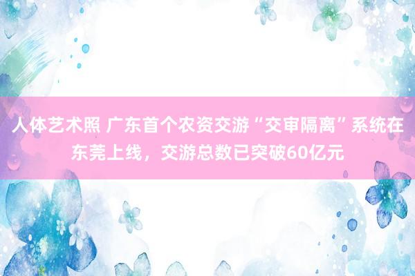 人体艺术照 广东首个农资交游“交审隔离”系统在东莞上线，交游总数已突破60亿元