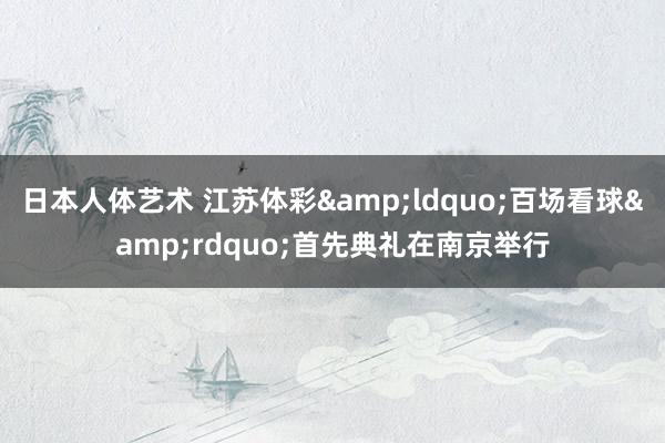 日本人体艺术 江苏体彩&ldquo;百场看球&rdquo;首先典礼在南京举行