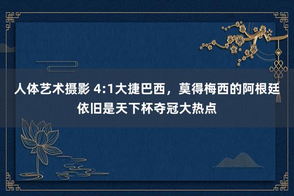 人体艺术摄影 4:1大捷巴西，莫得梅西的阿根廷依旧是天下杯夺冠大热点