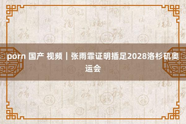 porn 国产 视频|张雨霏证明插足2028洛杉矶奥运会