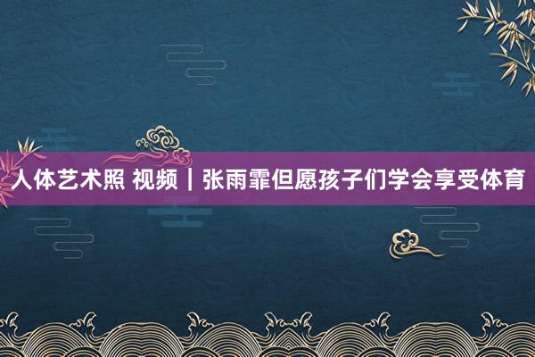 人体艺术照 视频｜张雨霏但愿孩子们学会享受体育
